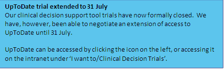 Description: UpToDate trial extended to 31 July
Our clinical decision support tool trials have now formally closed.  We have, however, been able to negotiate an extension of access to UpToDate until 31 July.  

UpToDate can be accessed by clicking the icon on the left, or accessing it on the intranet under ‘I want to/Clinical Decision Trials’.
